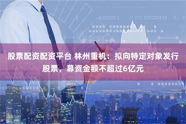 股票配资配资平台 林州重机：拟向特定对象发行股票，募资金额不超过6亿元