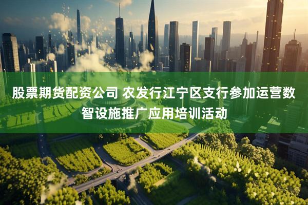 股票期货配资公司 农发行江宁区支行参加运营数智设施推广应用培训活动