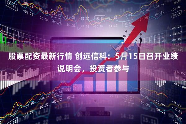 股票配资最新行情 创远信科：5月15日召开业绩说明会，投资者参与