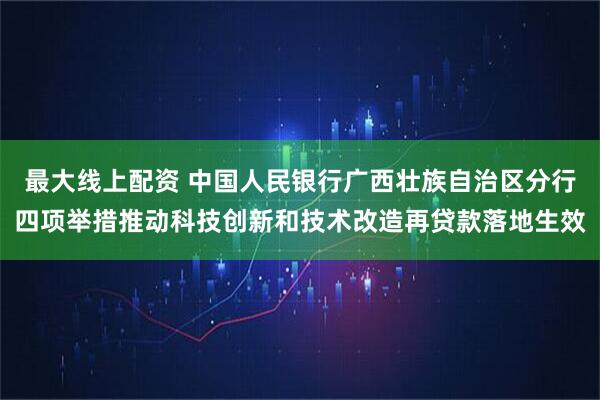 最大线上配资 中国人民银行广西壮族自治区分行四项举措推动科技创新和技术改造再贷款落地生效
