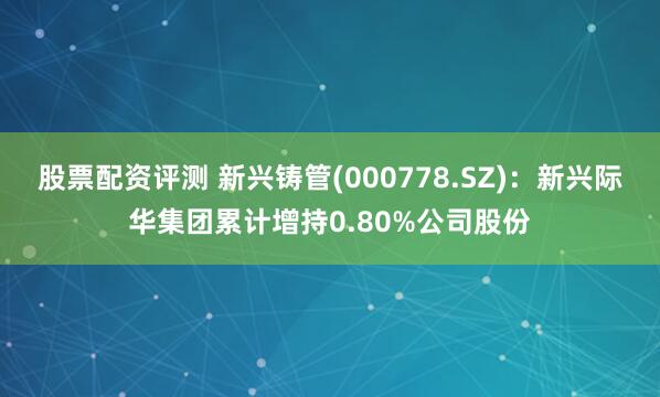股票配资评测 新兴铸管(000778.SZ)：新兴际华集团累计增持0.80%公司股份