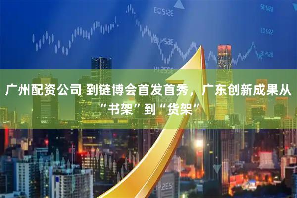 广州配资公司 到链博会首发首秀，广东创新成果从“书架”到“货架”