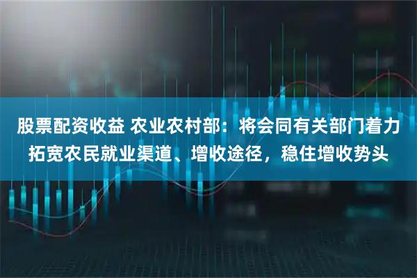 股票配资收益 农业农村部：将会同有关部门着力拓宽农民就业渠道、增收途径，稳住增收势头