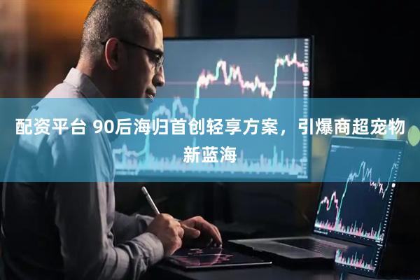 配资平台 90后海归首创轻享方案，引爆商超宠物新蓝海