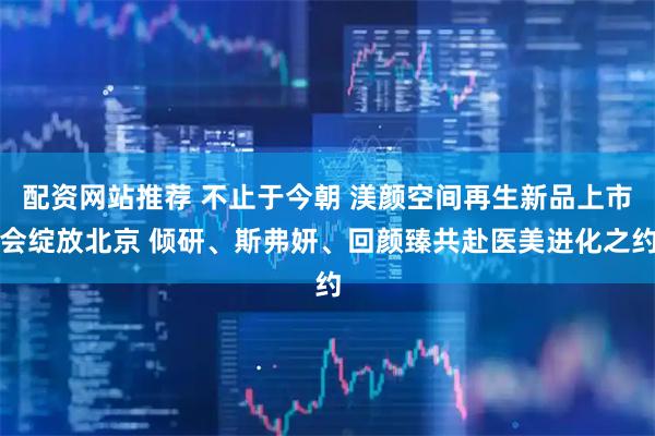 配资网站推荐 不止于今朝 渼颜空间再生新品上市会绽放北京 倾研、斯弗妍、回颜臻共赴医美进化之约