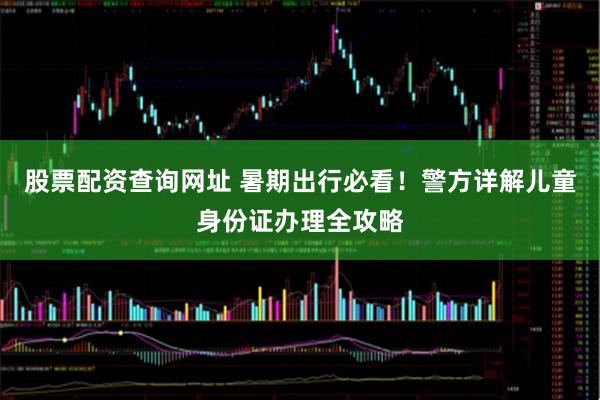 股票配资查询网址 暑期出行必看！警方详解儿童身份证办理全攻略