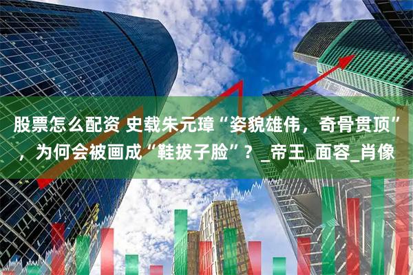 股票怎么配资 史载朱元璋“姿貌雄伟，奇骨贯顶”，为何会被画成“鞋拔子脸”？_帝王_面容_肖像