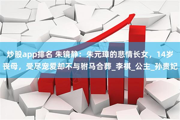 炒股app排名 朱镜静：朱元璋的悲情长女，14岁丧母，受尽宠爱却不与驸马合葬_李祺_公主_孙贵妃