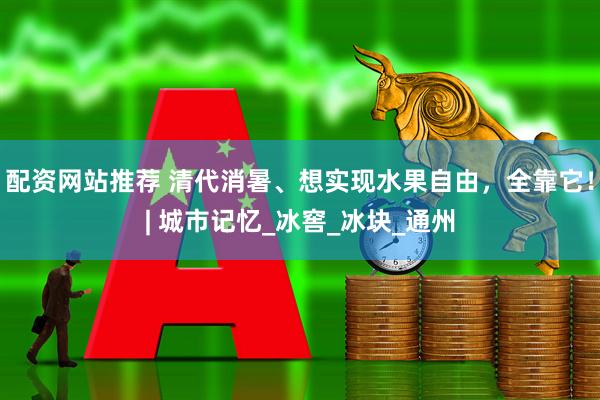 配资网站推荐 清代消暑、想实现水果自由，全靠它！| 城市记忆_冰窖_冰块_通州