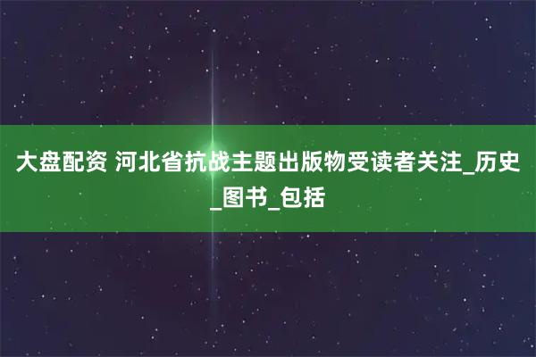 大盘配资 河北省抗战主题出版物受读者关注_历史_图书_包括
