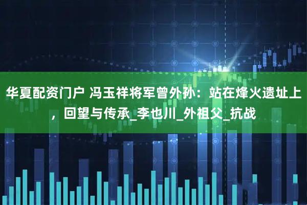 华夏配资门户 冯玉祥将军曾外孙：站在烽火遗址上，回望与传承_李也川_外祖父_抗战
