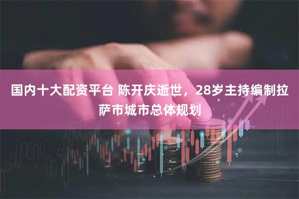 国内十大配资平台 陈开庆逝世，28岁主持编制拉萨市城市总体规划