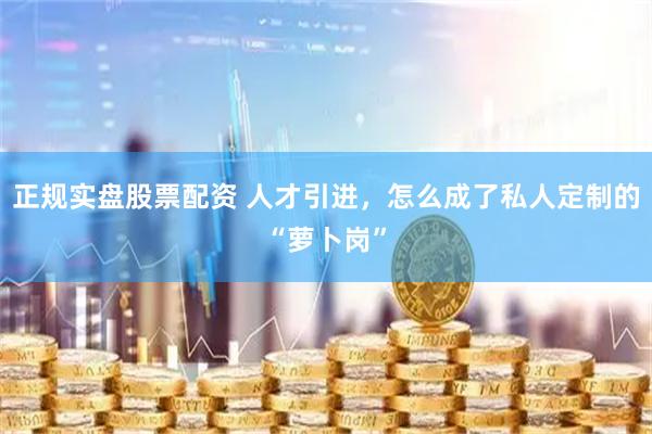 正规实盘股票配资 人才引进，怎么成了私人定制的“萝卜岗”