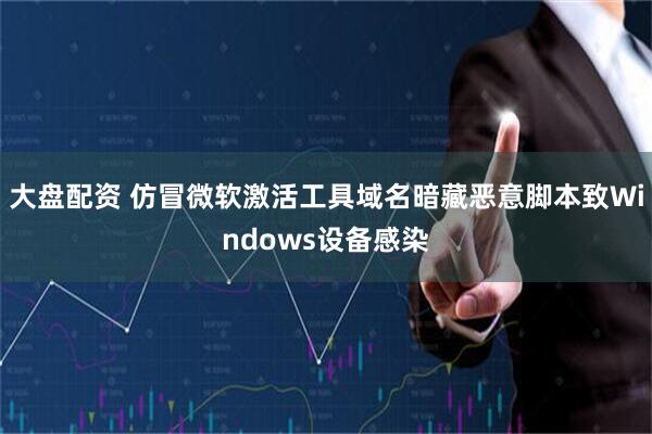 大盘配资 仿冒微软激活工具域名暗藏恶意脚本致Windows设备感染