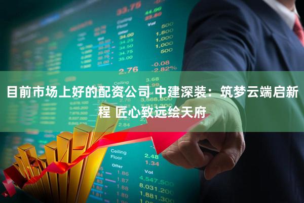 目前市场上好的配资公司 中建深装：筑梦云端启新程 匠心致远绘天府