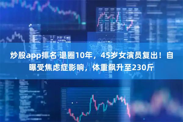 炒股app排名 退圈10年,45岁女演员复出!自曝受焦虑症影响,体重飙升至230斤