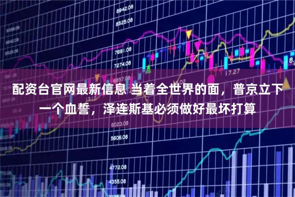 配资台官网最新信息 当着全世界的面,普京立下一个血誓,泽连斯基必须做好最坏打算