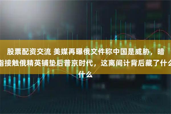 股票配资交流 美媒再曝俄文件称中国是威胁,暗指接触俄精英铺垫后普京时代,这离间计背后藏了什么