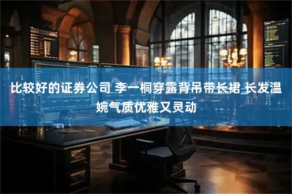 比较好的证券公司 李一桐穿露背吊带长裙 长发温婉气质优雅又灵动